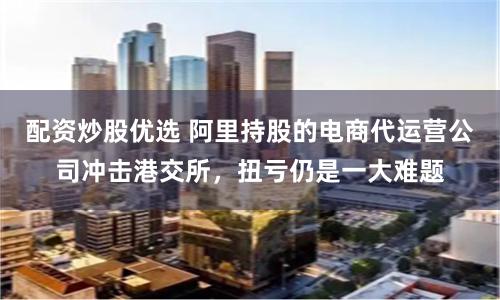 配资炒股优选 阿里持股的电商代运营公司冲击港交所，扭亏仍是一大难题